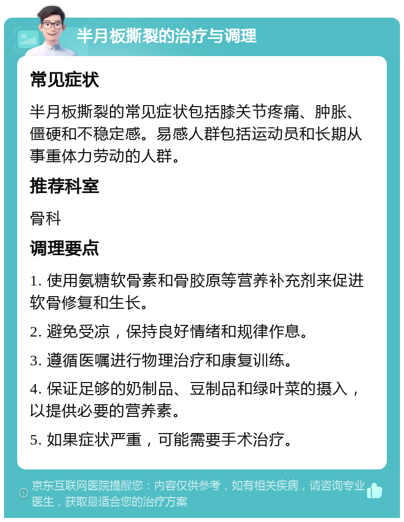 半月板撕裂的治疗与调理 常见症状 半月板撕裂的常见症状包括膝关节疼痛、肿胀、僵硬和不稳定感。易感人群包括运动员和长期从事重体力劳动的人群。 推荐科室 骨科 调理要点 1. 使用氨糖软骨素和骨胶原等营养补充剂来促进软骨修复和生长。 2. 避免受凉，保持良好情绪和规律作息。 3. 遵循医嘱进行物理治疗和康复训练。 4. 保证足够的奶制品、豆制品和绿叶菜的摄入，以提供必要的营养素。 5. 如果症状严重，可能需要手术治疗。