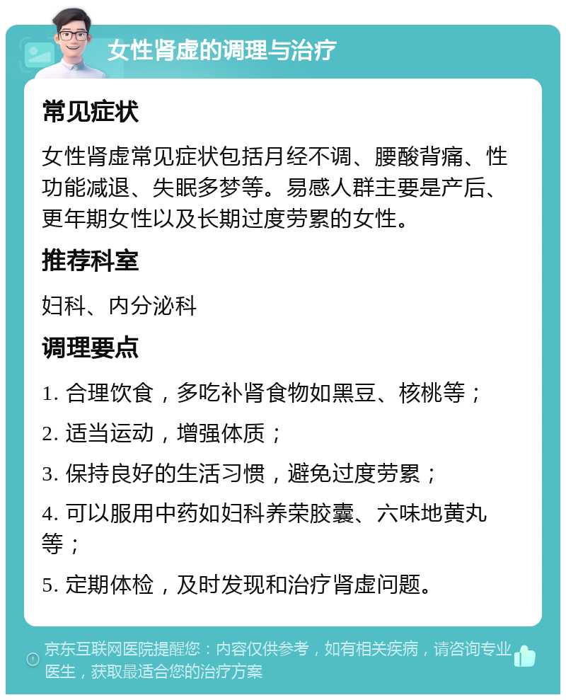 女性肾虚的调理与治疗 常见症状 女性肾虚常见症状包括月经不调、腰酸背痛、性功能减退、失眠多梦等。易感人群主要是产后、更年期女性以及长期过度劳累的女性。 推荐科室 妇科、内分泌科 调理要点 1. 合理饮食，多吃补肾食物如黑豆、核桃等； 2. 适当运动，增强体质； 3. 保持良好的生活习惯，避免过度劳累； 4. 可以服用中药如妇科养荣胶囊、六味地黄丸等； 5. 定期体检，及时发现和治疗肾虚问题。