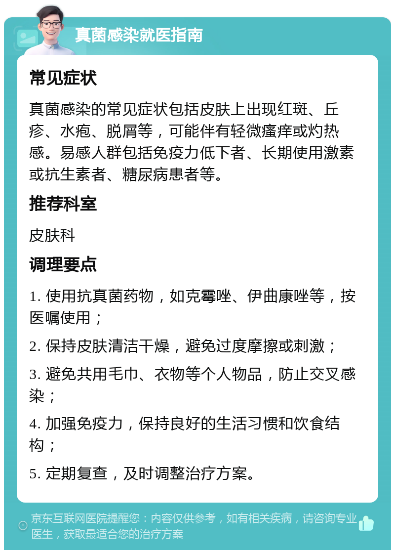 真菌感染就医指南 常见症状 真菌感染的常见症状包括皮肤上出现红斑、丘疹、水疱、脱屑等，可能伴有轻微瘙痒或灼热感。易感人群包括免疫力低下者、长期使用激素或抗生素者、糖尿病患者等。 推荐科室 皮肤科 调理要点 1. 使用抗真菌药物，如克霉唑、伊曲康唑等，按医嘱使用； 2. 保持皮肤清洁干燥，避免过度摩擦或刺激； 3. 避免共用毛巾、衣物等个人物品，防止交叉感染； 4. 加强免疫力，保持良好的生活习惯和饮食结构； 5. 定期复查，及时调整治疗方案。