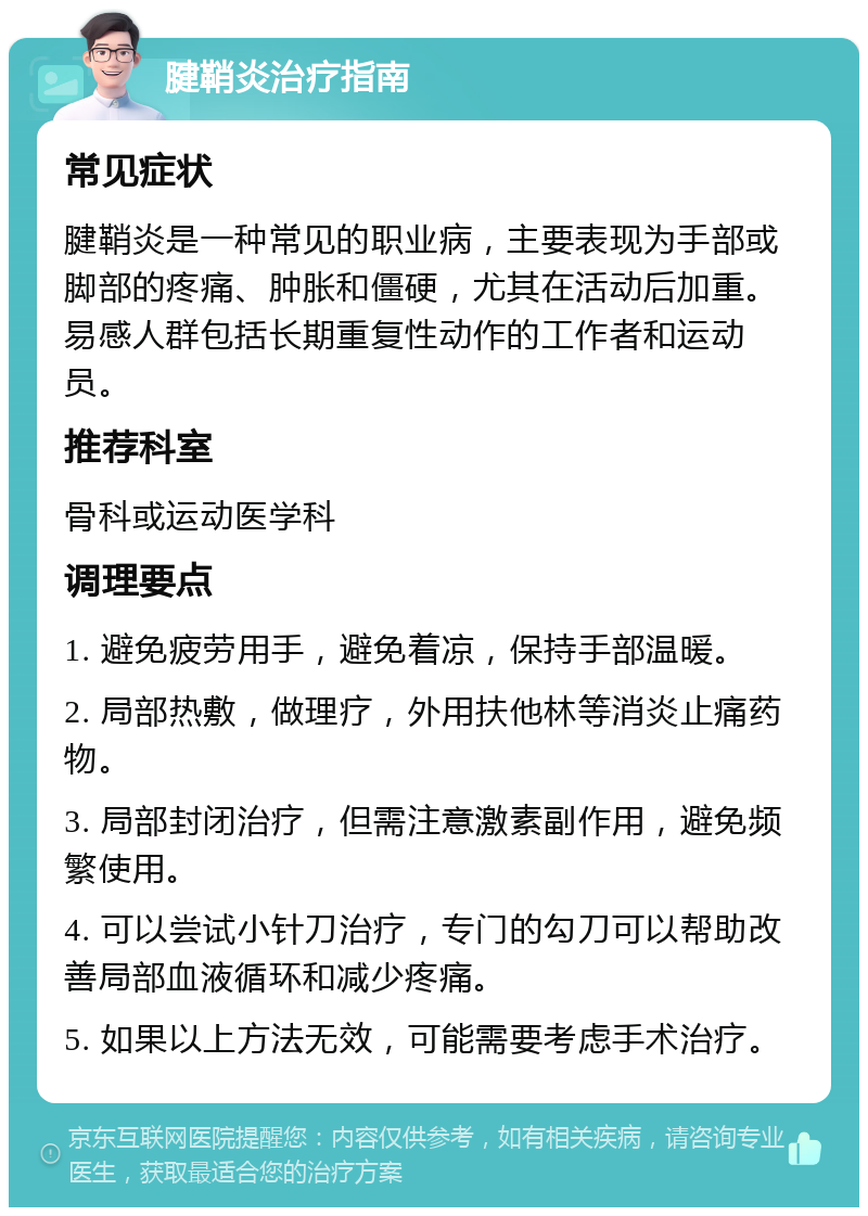 腱鞘炎治疗指南 常见症状 腱鞘炎是一种常见的职业病，主要表现为手部或脚部的疼痛、肿胀和僵硬，尤其在活动后加重。易感人群包括长期重复性动作的工作者和运动员。 推荐科室 骨科或运动医学科 调理要点 1. 避免疲劳用手，避免着凉，保持手部温暖。 2. 局部热敷，做理疗，外用扶他林等消炎止痛药物。 3. 局部封闭治疗，但需注意激素副作用，避免频繁使用。 4. 可以尝试小针刀治疗，专门的勾刀可以帮助改善局部血液循环和减少疼痛。 5. 如果以上方法无效，可能需要考虑手术治疗。