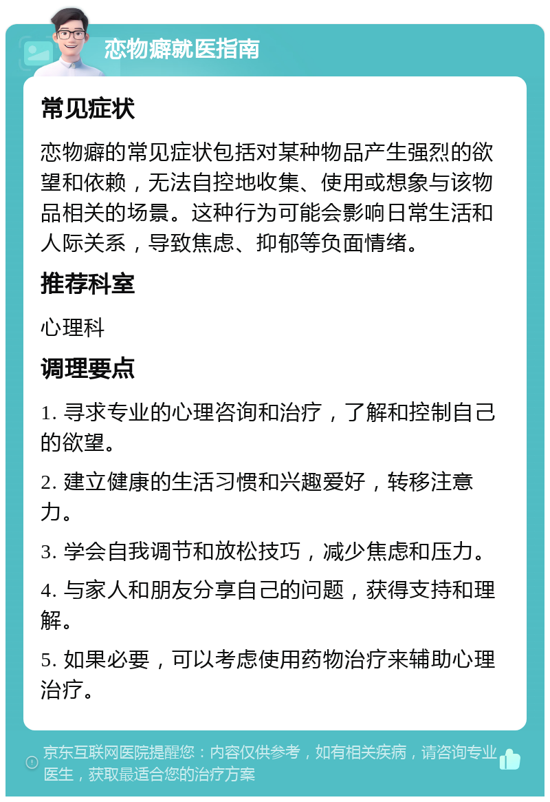 恋物癖就医指南 常见症状 恋物癖的常见症状包括对某种物品产生强烈的欲望和依赖，无法自控地收集、使用或想象与该物品相关的场景。这种行为可能会影响日常生活和人际关系，导致焦虑、抑郁等负面情绪。 推荐科室 心理科 调理要点 1. 寻求专业的心理咨询和治疗，了解和控制自己的欲望。 2. 建立健康的生活习惯和兴趣爱好，转移注意力。 3. 学会自我调节和放松技巧，减少焦虑和压力。 4. 与家人和朋友分享自己的问题，获得支持和理解。 5. 如果必要，可以考虑使用药物治疗来辅助心理治疗。