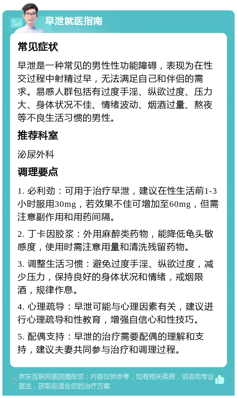 早泄就医指南 常见症状 早泄是一种常见的男性性功能障碍，表现为在性交过程中射精过早，无法满足自己和伴侣的需求。易感人群包括有过度手淫、纵欲过度、压力大、身体状况不佳、情绪波动、烟酒过量、熬夜等不良生活习惯的男性。 推荐科室 泌尿外科 调理要点 1. 必利劲：可用于治疗早泄，建议在性生活前1-3小时服用30mg，若效果不佳可增加至60mg，但需注意副作用和用药间隔。 2. 丁卡因胶浆：外用麻醉类药物，能降低龟头敏感度，使用时需注意用量和清洗残留药物。 3. 调整生活习惯：避免过度手淫、纵欲过度，减少压力，保持良好的身体状况和情绪，戒烟限酒，规律作息。 4. 心理疏导：早泄可能与心理因素有关，建议进行心理疏导和性教育，增强自信心和性技巧。 5. 配偶支持：早泄的治疗需要配偶的理解和支持，建议夫妻共同参与治疗和调理过程。