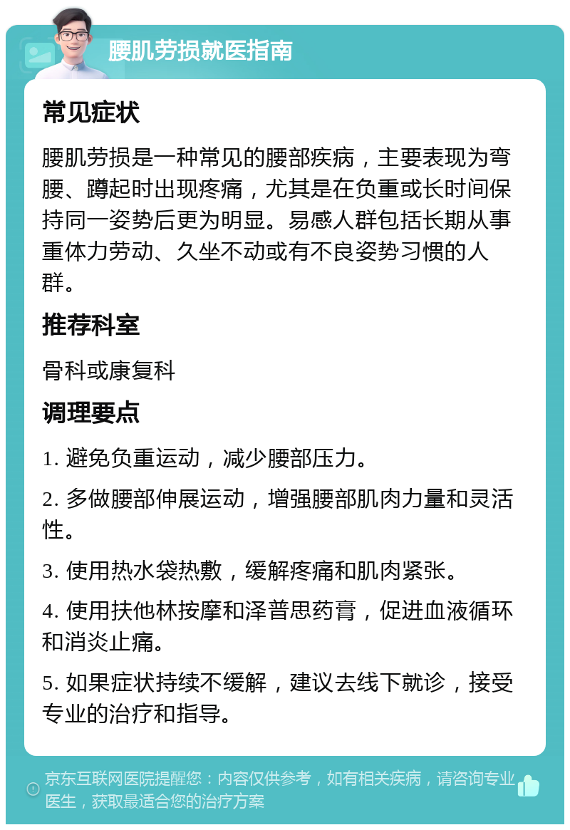 腰肌劳损就医指南 常见症状 腰肌劳损是一种常见的腰部疾病，主要表现为弯腰、蹲起时出现疼痛，尤其是在负重或长时间保持同一姿势后更为明显。易感人群包括长期从事重体力劳动、久坐不动或有不良姿势习惯的人群。 推荐科室 骨科或康复科 调理要点 1. 避免负重运动，减少腰部压力。 2. 多做腰部伸展运动，增强腰部肌肉力量和灵活性。 3. 使用热水袋热敷，缓解疼痛和肌肉紧张。 4. 使用扶他林按摩和泽普思药膏，促进血液循环和消炎止痛。 5. 如果症状持续不缓解，建议去线下就诊，接受专业的治疗和指导。