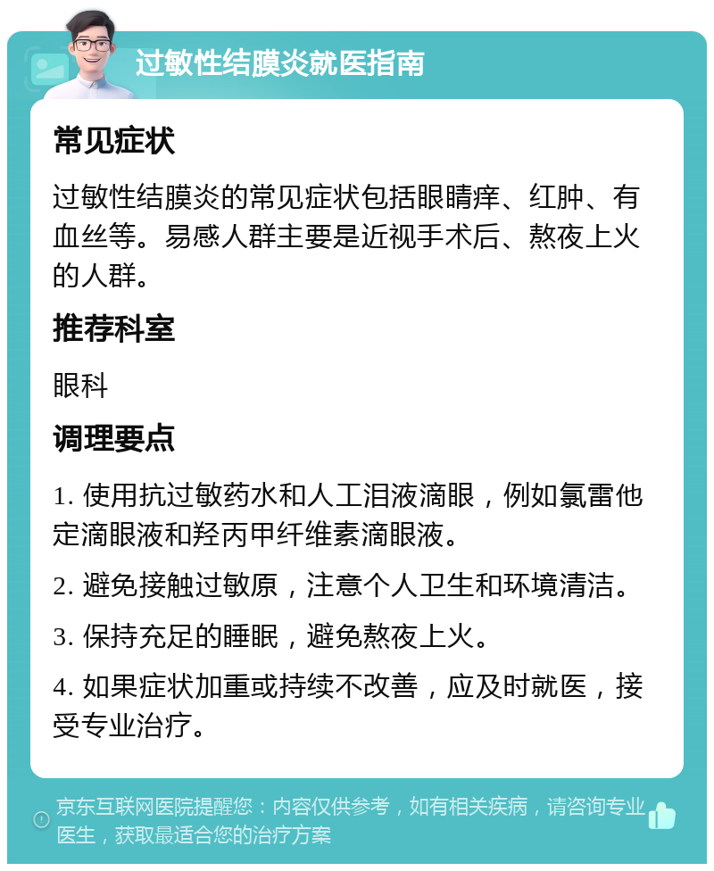 过敏性结膜炎就医指南 常见症状 过敏性结膜炎的常见症状包括眼睛痒、红肿、有血丝等。易感人群主要是近视手术后、熬夜上火的人群。 推荐科室 眼科 调理要点 1. 使用抗过敏药水和人工泪液滴眼，例如氯雷他定滴眼液和羟丙甲纤维素滴眼液。 2. 避免接触过敏原，注意个人卫生和环境清洁。 3. 保持充足的睡眠，避免熬夜上火。 4. 如果症状加重或持续不改善，应及时就医，接受专业治疗。