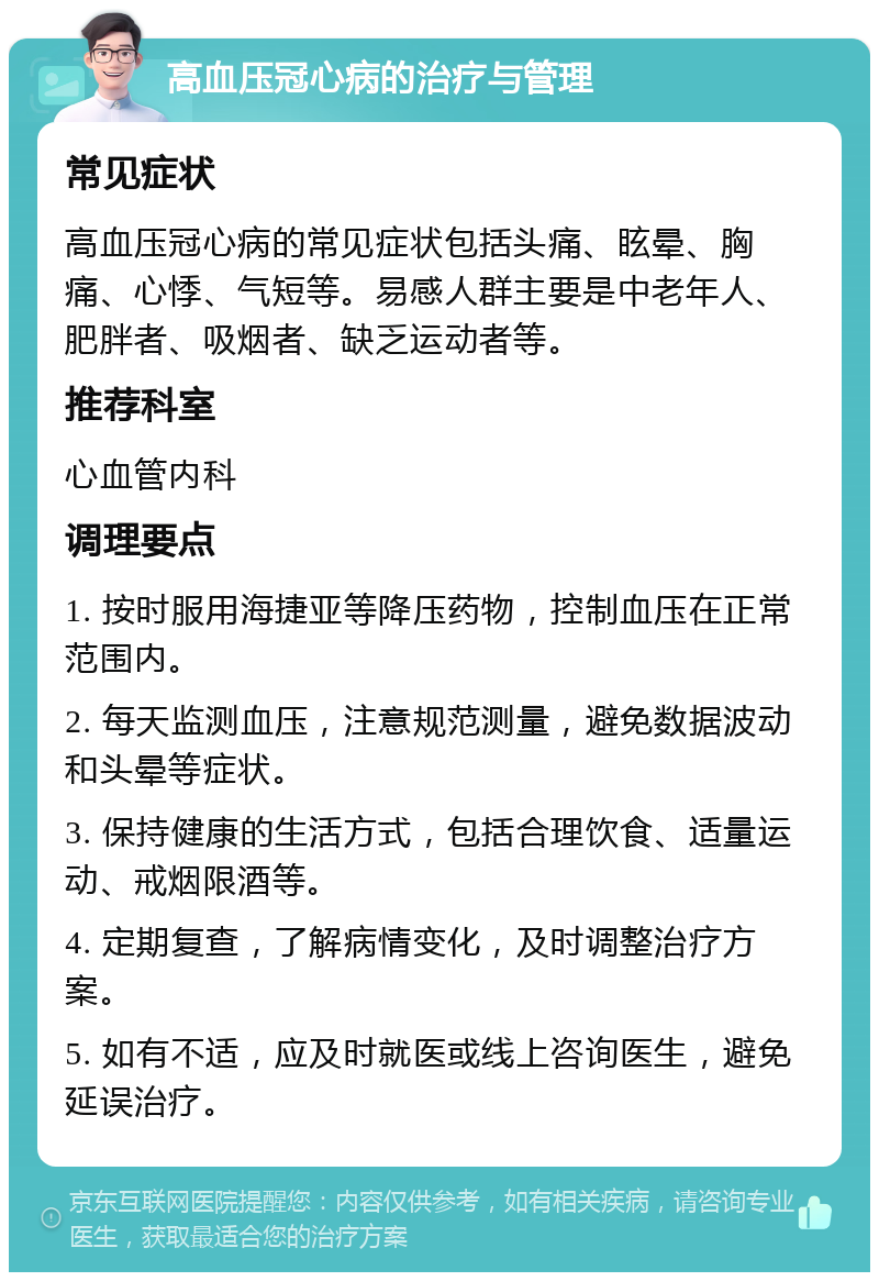 高血压冠心病的治疗与管理 常见症状 高血压冠心病的常见症状包括头痛、眩晕、胸痛、心悸、气短等。易感人群主要是中老年人、肥胖者、吸烟者、缺乏运动者等。 推荐科室 心血管内科 调理要点 1. 按时服用海捷亚等降压药物，控制血压在正常范围内。 2. 每天监测血压，注意规范测量，避免数据波动和头晕等症状。 3. 保持健康的生活方式，包括合理饮食、适量运动、戒烟限酒等。 4. 定期复查，了解病情变化，及时调整治疗方案。 5. 如有不适，应及时就医或线上咨询医生，避免延误治疗。