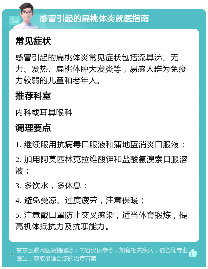 感冒引起的扁桃体炎就医指南 常见症状 感冒引起的扁桃体炎常见症状包括流鼻涕、无力、发热、扁桃体肿大发炎等，易感人群为免疫力较弱的儿童和老年人。 推荐科室 内科或耳鼻喉科 调理要点 1. 继续服用抗病毒口服液和蒲地蓝消炎口服液； 2. 加用阿莫西林克拉维酸钾和盐酸氨溴索口服溶液； 3. 多饮水，多休息； 4. 避免受凉、过度疲劳，注意保暖； 5. 注意戴口罩防止交叉感染，适当体育锻炼，提高机体抵抗力及抗寒能力。