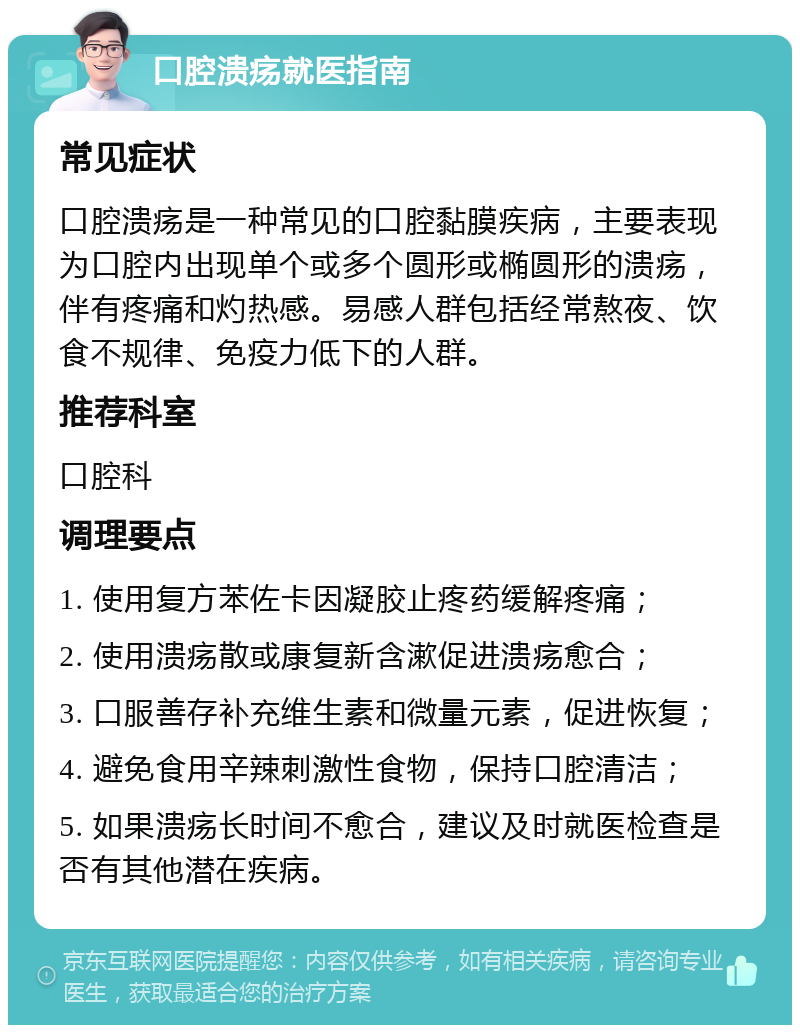 口腔溃疡就医指南 常见症状 口腔溃疡是一种常见的口腔黏膜疾病，主要表现为口腔内出现单个或多个圆形或椭圆形的溃疡，伴有疼痛和灼热感。易感人群包括经常熬夜、饮食不规律、免疫力低下的人群。 推荐科室 口腔科 调理要点 1. 使用复方苯佐卡因凝胶止疼药缓解疼痛； 2. 使用溃疡散或康复新含漱促进溃疡愈合； 3. 口服善存补充维生素和微量元素，促进恢复； 4. 避免食用辛辣刺激性食物，保持口腔清洁； 5. 如果溃疡长时间不愈合，建议及时就医检查是否有其他潜在疾病。