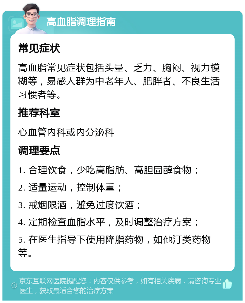 高血脂调理指南 常见症状 高血脂常见症状包括头晕、乏力、胸闷、视力模糊等，易感人群为中老年人、肥胖者、不良生活习惯者等。 推荐科室 心血管内科或内分泌科 调理要点 1. 合理饮食，少吃高脂肪、高胆固醇食物； 2. 适量运动，控制体重； 3. 戒烟限酒，避免过度饮酒； 4. 定期检查血脂水平，及时调整治疗方案； 5. 在医生指导下使用降脂药物，如他汀类药物等。