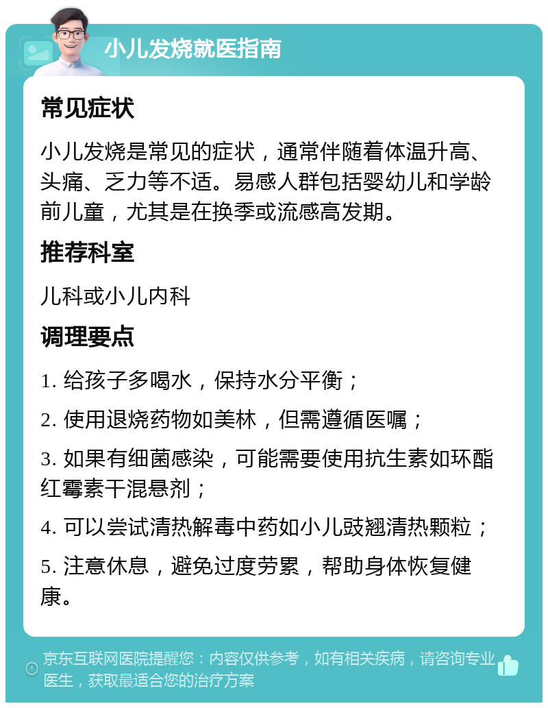 小儿发烧就医指南 常见症状 小儿发烧是常见的症状，通常伴随着体温升高、头痛、乏力等不适。易感人群包括婴幼儿和学龄前儿童，尤其是在换季或流感高发期。 推荐科室 儿科或小儿内科 调理要点 1. 给孩子多喝水，保持水分平衡； 2. 使用退烧药物如美林，但需遵循医嘱； 3. 如果有细菌感染，可能需要使用抗生素如环酯红霉素干混悬剂； 4. 可以尝试清热解毒中药如小儿豉翘清热颗粒； 5. 注意休息，避免过度劳累，帮助身体恢复健康。