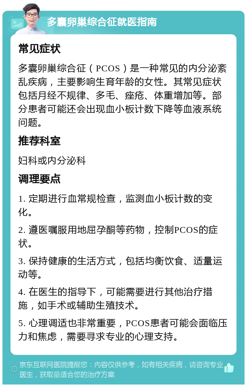 多囊卵巢综合征就医指南 常见症状 多囊卵巢综合征（PCOS）是一种常见的内分泌紊乱疾病，主要影响生育年龄的女性。其常见症状包括月经不规律、多毛、痤疮、体重增加等。部分患者可能还会出现血小板计数下降等血液系统问题。 推荐科室 妇科或内分泌科 调理要点 1. 定期进行血常规检查，监测血小板计数的变化。 2. 遵医嘱服用地屈孕酮等药物，控制PCOS的症状。 3. 保持健康的生活方式，包括均衡饮食、适量运动等。 4. 在医生的指导下，可能需要进行其他治疗措施，如手术或辅助生殖技术。 5. 心理调适也非常重要，PCOS患者可能会面临压力和焦虑，需要寻求专业的心理支持。