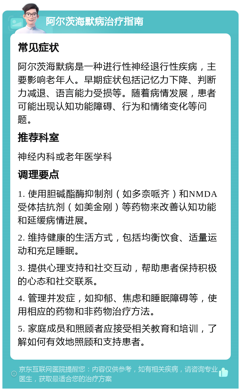 阿尔茨海默病治疗指南 常见症状 阿尔茨海默病是一种进行性神经退行性疾病，主要影响老年人。早期症状包括记忆力下降、判断力减退、语言能力受损等。随着病情发展，患者可能出现认知功能障碍、行为和情绪变化等问题。 推荐科室 神经内科或老年医学科 调理要点 1. 使用胆碱酯酶抑制剂（如多奈哌齐）和NMDA受体拮抗剂（如美金刚）等药物来改善认知功能和延缓病情进展。 2. 维持健康的生活方式，包括均衡饮食、适量运动和充足睡眠。 3. 提供心理支持和社交互动，帮助患者保持积极的心态和社交联系。 4. 管理并发症，如抑郁、焦虑和睡眠障碍等，使用相应的药物和非药物治疗方法。 5. 家庭成员和照顾者应接受相关教育和培训，了解如何有效地照顾和支持患者。