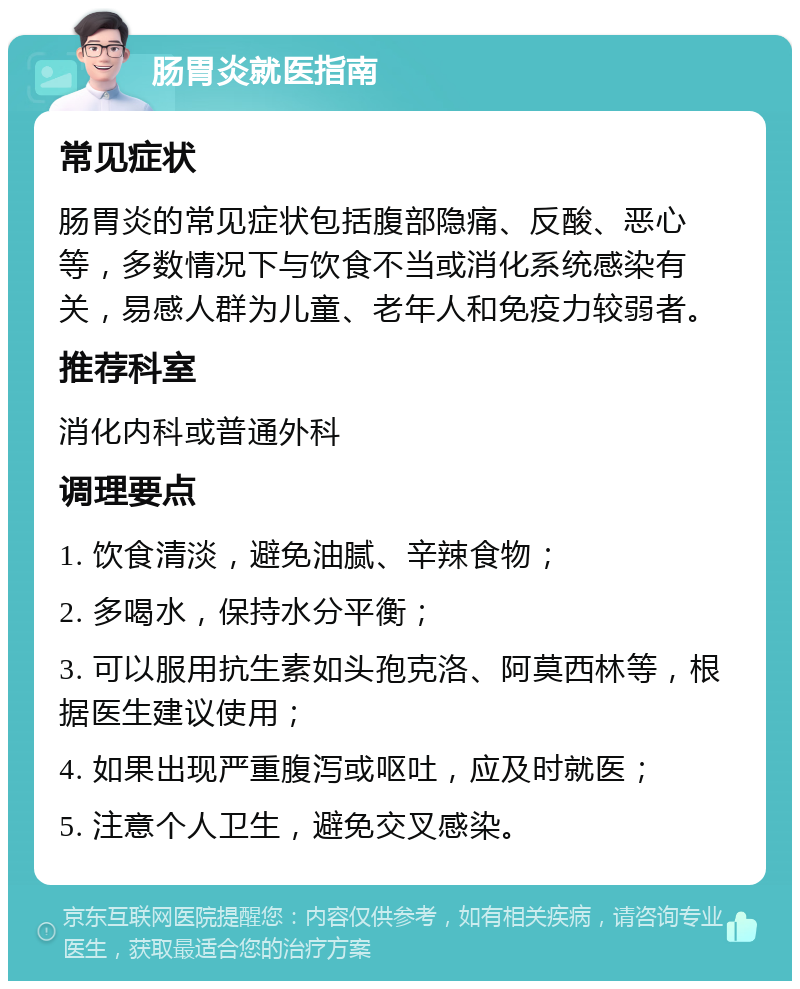 肠胃炎就医指南 常见症状 肠胃炎的常见症状包括腹部隐痛、反酸、恶心等，多数情况下与饮食不当或消化系统感染有关，易感人群为儿童、老年人和免疫力较弱者。 推荐科室 消化内科或普通外科 调理要点 1. 饮食清淡，避免油腻、辛辣食物； 2. 多喝水，保持水分平衡； 3. 可以服用抗生素如头孢克洛、阿莫西林等，根据医生建议使用； 4. 如果出现严重腹泻或呕吐，应及时就医； 5. 注意个人卫生，避免交叉感染。