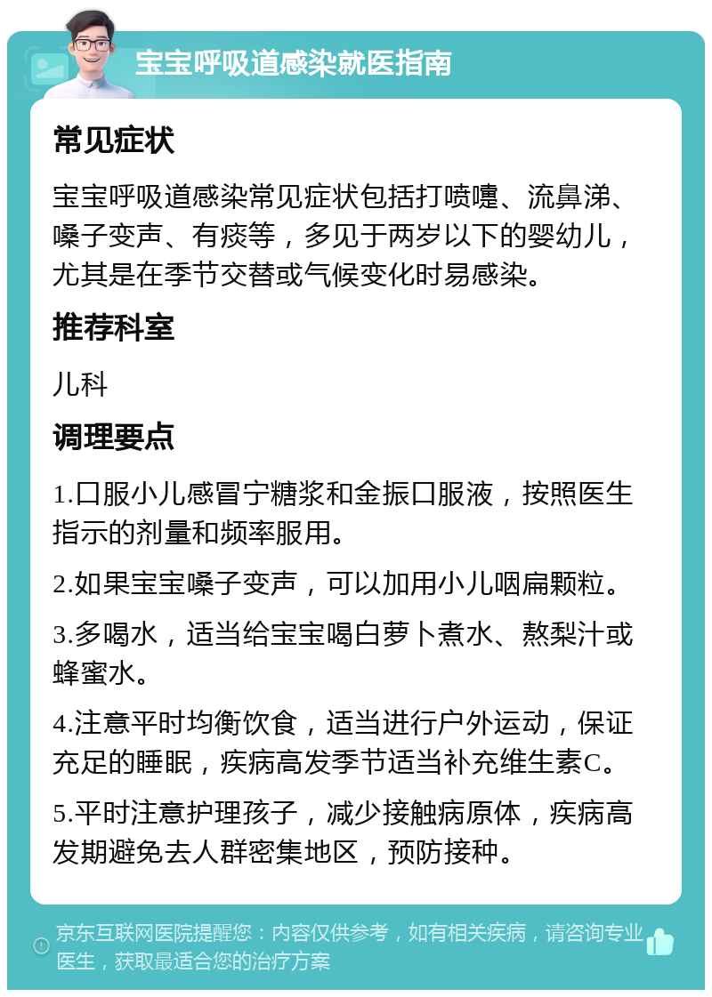 宝宝呼吸道感染就医指南 常见症状 宝宝呼吸道感染常见症状包括打喷嚏、流鼻涕、嗓子变声、有痰等，多见于两岁以下的婴幼儿，尤其是在季节交替或气候变化时易感染。 推荐科室 儿科 调理要点 1.口服小儿感冒宁糖浆和金振口服液，按照医生指示的剂量和频率服用。 2.如果宝宝嗓子变声，可以加用小儿咽扁颗粒。 3.多喝水，适当给宝宝喝白萝卜煮水、熬梨汁或蜂蜜水。 4.注意平时均衡饮食，适当进行户外运动，保证充足的睡眠，疾病高发季节适当补充维生素C。 5.平时注意护理孩子，减少接触病原体，疾病高发期避免去人群密集地区，预防接种。