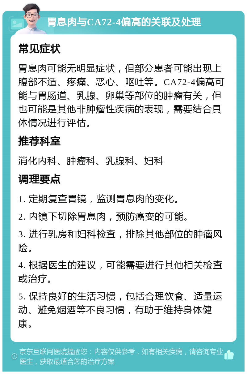 胃息肉与CA72-4偏高的关联及处理 常见症状 胃息肉可能无明显症状，但部分患者可能出现上腹部不适、疼痛、恶心、呕吐等。CA72-4偏高可能与胃肠道、乳腺、卵巢等部位的肿瘤有关，但也可能是其他非肿瘤性疾病的表现，需要结合具体情况进行评估。 推荐科室 消化内科、肿瘤科、乳腺科、妇科 调理要点 1. 定期复查胃镜，监测胃息肉的变化。 2. 内镜下切除胃息肉，预防癌变的可能。 3. 进行乳房和妇科检查，排除其他部位的肿瘤风险。 4. 根据医生的建议，可能需要进行其他相关检查或治疗。 5. 保持良好的生活习惯，包括合理饮食、适量运动、避免烟酒等不良习惯，有助于维持身体健康。