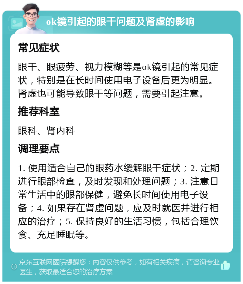 ok镜引起的眼干问题及肾虚的影响 常见症状 眼干、眼疲劳、视力模糊等是ok镜引起的常见症状，特别是在长时间使用电子设备后更为明显。肾虚也可能导致眼干等问题，需要引起注意。 推荐科室 眼科、肾内科 调理要点 1. 使用适合自己的眼药水缓解眼干症状；2. 定期进行眼部检查，及时发现和处理问题；3. 注意日常生活中的眼部保健，避免长时间使用电子设备；4. 如果存在肾虚问题，应及时就医并进行相应的治疗；5. 保持良好的生活习惯，包括合理饮食、充足睡眠等。