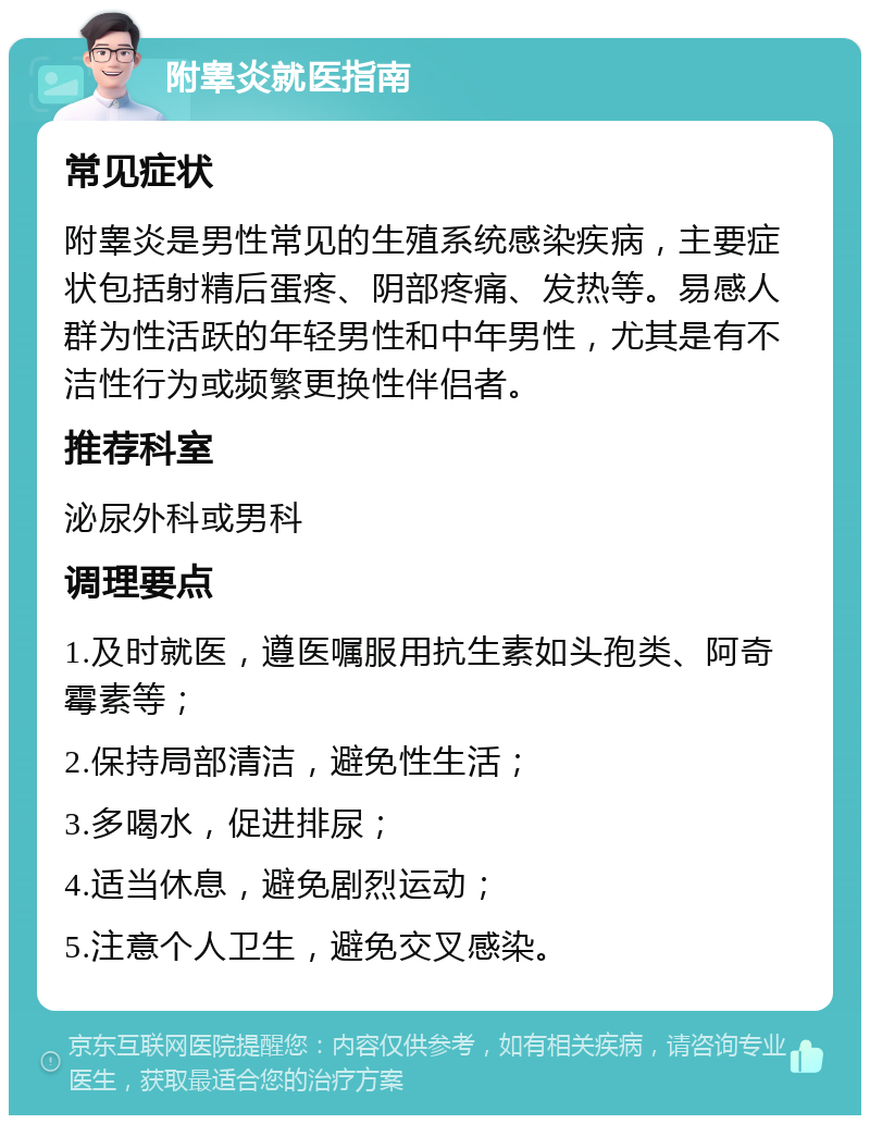 附睾炎就医指南 常见症状 附睾炎是男性常见的生殖系统感染疾病，主要症状包括射精后蛋疼、阴部疼痛、发热等。易感人群为性活跃的年轻男性和中年男性，尤其是有不洁性行为或频繁更换性伴侣者。 推荐科室 泌尿外科或男科 调理要点 1.及时就医，遵医嘱服用抗生素如头孢类、阿奇霉素等； 2.保持局部清洁，避免性生活； 3.多喝水，促进排尿； 4.适当休息，避免剧烈运动； 5.注意个人卫生，避免交叉感染。