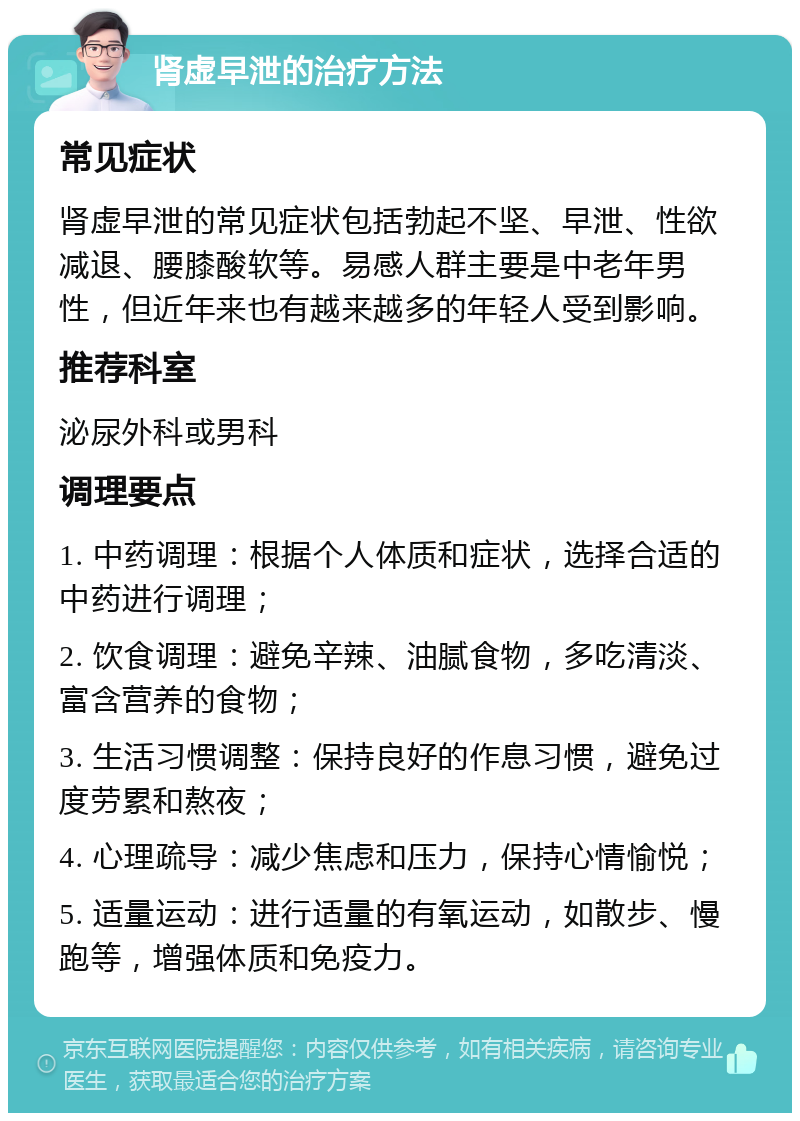 肾虚早泄的治疗方法 常见症状 肾虚早泄的常见症状包括勃起不坚、早泄、性欲减退、腰膝酸软等。易感人群主要是中老年男性，但近年来也有越来越多的年轻人受到影响。 推荐科室 泌尿外科或男科 调理要点 1. 中药调理：根据个人体质和症状，选择合适的中药进行调理； 2. 饮食调理：避免辛辣、油腻食物，多吃清淡、富含营养的食物； 3. 生活习惯调整：保持良好的作息习惯，避免过度劳累和熬夜； 4. 心理疏导：减少焦虑和压力，保持心情愉悦； 5. 适量运动：进行适量的有氧运动，如散步、慢跑等，增强体质和免疫力。