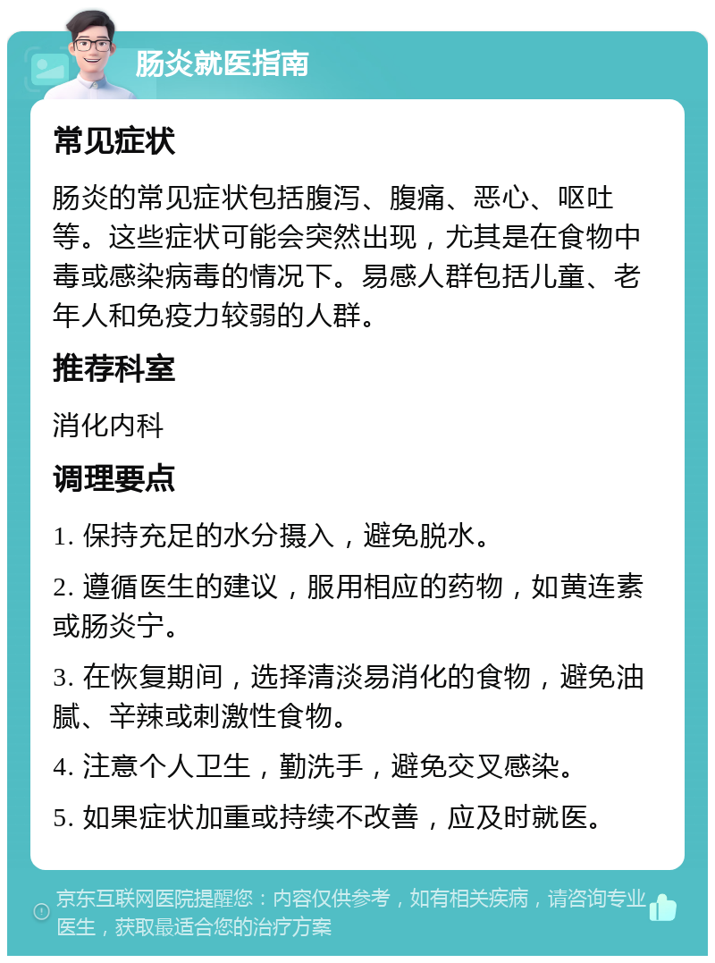 肠炎就医指南 常见症状 肠炎的常见症状包括腹泻、腹痛、恶心、呕吐等。这些症状可能会突然出现，尤其是在食物中毒或感染病毒的情况下。易感人群包括儿童、老年人和免疫力较弱的人群。 推荐科室 消化内科 调理要点 1. 保持充足的水分摄入，避免脱水。 2. 遵循医生的建议，服用相应的药物，如黄连素或肠炎宁。 3. 在恢复期间，选择清淡易消化的食物，避免油腻、辛辣或刺激性食物。 4. 注意个人卫生，勤洗手，避免交叉感染。 5. 如果症状加重或持续不改善，应及时就医。