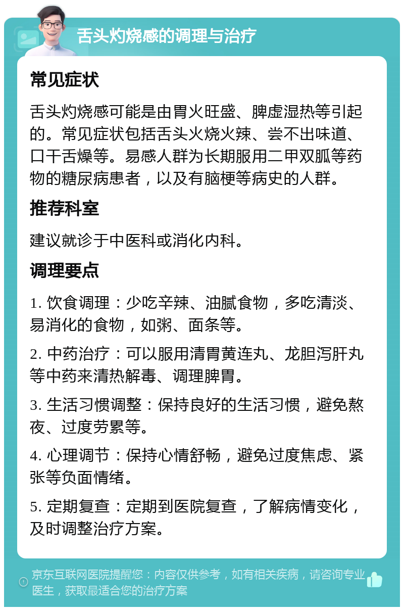 舌头灼烧感的调理与治疗 常见症状 舌头灼烧感可能是由胃火旺盛、脾虚湿热等引起的。常见症状包括舌头火烧火辣、尝不出味道、口干舌燥等。易感人群为长期服用二甲双胍等药物的糖尿病患者，以及有脑梗等病史的人群。 推荐科室 建议就诊于中医科或消化内科。 调理要点 1. 饮食调理：少吃辛辣、油腻食物，多吃清淡、易消化的食物，如粥、面条等。 2. 中药治疗：可以服用清胃黄连丸、龙胆泻肝丸等中药来清热解毒、调理脾胃。 3. 生活习惯调整：保持良好的生活习惯，避免熬夜、过度劳累等。 4. 心理调节：保持心情舒畅，避免过度焦虑、紧张等负面情绪。 5. 定期复查：定期到医院复查，了解病情变化，及时调整治疗方案。