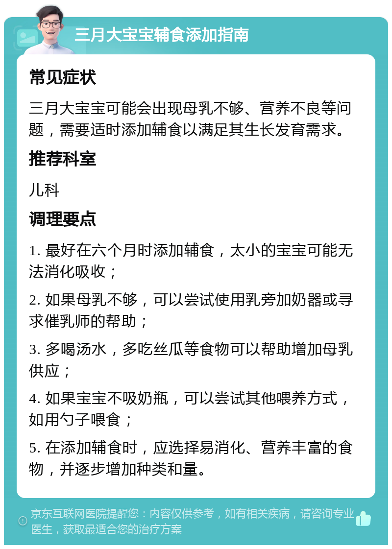 三月大宝宝辅食添加指南 常见症状 三月大宝宝可能会出现母乳不够、营养不良等问题，需要适时添加辅食以满足其生长发育需求。 推荐科室 儿科 调理要点 1. 最好在六个月时添加辅食，太小的宝宝可能无法消化吸收； 2. 如果母乳不够，可以尝试使用乳旁加奶器或寻求催乳师的帮助； 3. 多喝汤水，多吃丝瓜等食物可以帮助增加母乳供应； 4. 如果宝宝不吸奶瓶，可以尝试其他喂养方式，如用勺子喂食； 5. 在添加辅食时，应选择易消化、营养丰富的食物，并逐步增加种类和量。