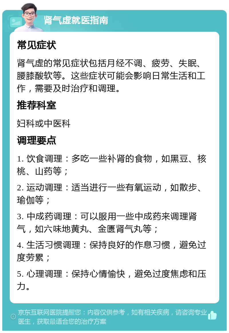 肾气虚就医指南 常见症状 肾气虚的常见症状包括月经不调、疲劳、失眠、腰膝酸软等。这些症状可能会影响日常生活和工作，需要及时治疗和调理。 推荐科室 妇科或中医科 调理要点 1. 饮食调理：多吃一些补肾的食物，如黑豆、核桃、山药等； 2. 运动调理：适当进行一些有氧运动，如散步、瑜伽等； 3. 中成药调理：可以服用一些中成药来调理肾气，如六味地黄丸、金匮肾气丸等； 4. 生活习惯调理：保持良好的作息习惯，避免过度劳累； 5. 心理调理：保持心情愉快，避免过度焦虑和压力。