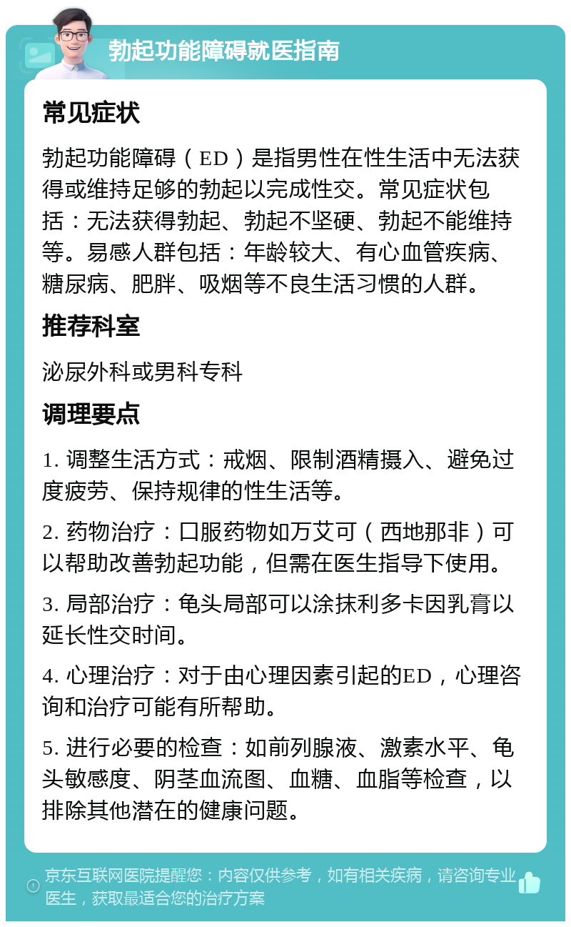 勃起功能障碍就医指南 常见症状 勃起功能障碍（ED）是指男性在性生活中无法获得或维持足够的勃起以完成性交。常见症状包括：无法获得勃起、勃起不坚硬、勃起不能维持等。易感人群包括：年龄较大、有心血管疾病、糖尿病、肥胖、吸烟等不良生活习惯的人群。 推荐科室 泌尿外科或男科专科 调理要点 1. 调整生活方式：戒烟、限制酒精摄入、避免过度疲劳、保持规律的性生活等。 2. 药物治疗：口服药物如万艾可（西地那非）可以帮助改善勃起功能，但需在医生指导下使用。 3. 局部治疗：龟头局部可以涂抹利多卡因乳膏以延长性交时间。 4. 心理治疗：对于由心理因素引起的ED，心理咨询和治疗可能有所帮助。 5. 进行必要的检查：如前列腺液、激素水平、龟头敏感度、阴茎血流图、血糖、血脂等检查，以排除其他潜在的健康问题。