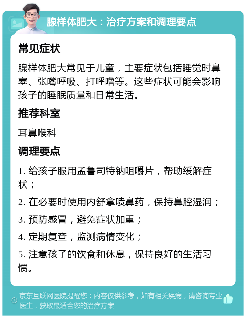 腺样体肥大：治疗方案和调理要点 常见症状 腺样体肥大常见于儿童，主要症状包括睡觉时鼻塞、张嘴呼吸、打呼噜等。这些症状可能会影响孩子的睡眠质量和日常生活。 推荐科室 耳鼻喉科 调理要点 1. 给孩子服用孟鲁司特钠咀嚼片，帮助缓解症状； 2. 在必要时使用内舒拿喷鼻药，保持鼻腔湿润； 3. 预防感冒，避免症状加重； 4. 定期复查，监测病情变化； 5. 注意孩子的饮食和休息，保持良好的生活习惯。