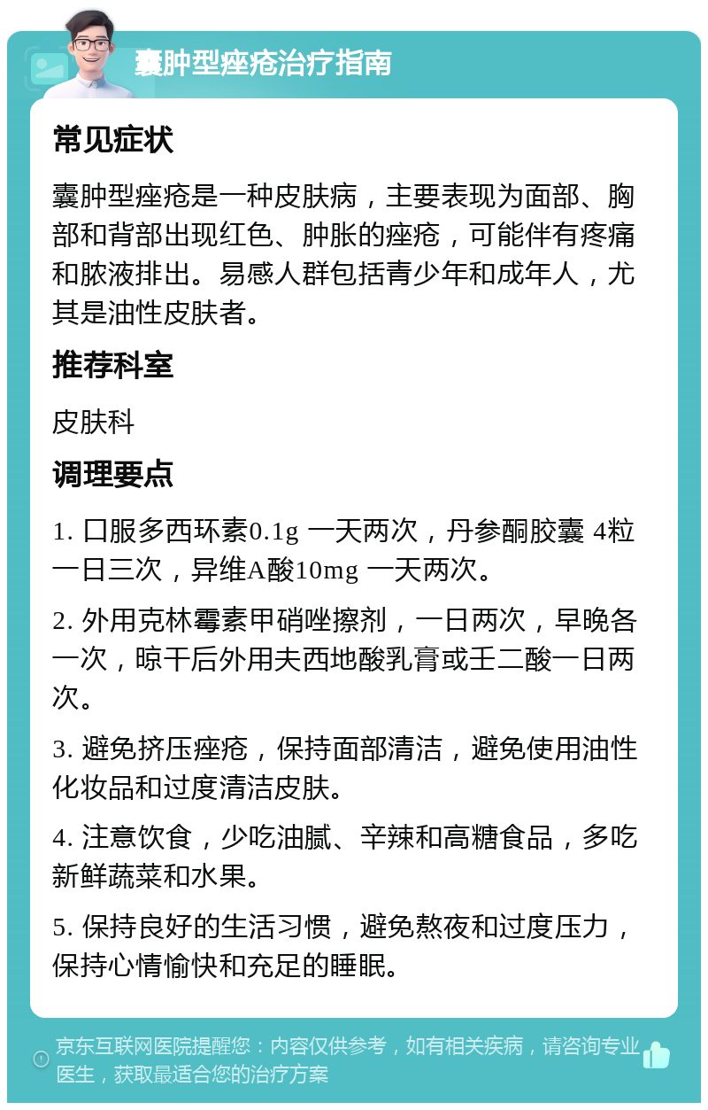 囊肿型痤疮治疗指南 常见症状 囊肿型痤疮是一种皮肤病，主要表现为面部、胸部和背部出现红色、肿胀的痤疮，可能伴有疼痛和脓液排出。易感人群包括青少年和成年人，尤其是油性皮肤者。 推荐科室 皮肤科 调理要点 1. 口服多西环素0.1g 一天两次，丹参酮胶囊 4粒 一日三次，异维A酸10mg 一天两次。 2. 外用克林霉素甲硝唑擦剂，一日两次，早晚各一次，晾干后外用夫西地酸乳膏或壬二酸一日两次。 3. 避免挤压痤疮，保持面部清洁，避免使用油性化妆品和过度清洁皮肤。 4. 注意饮食，少吃油腻、辛辣和高糖食品，多吃新鲜蔬菜和水果。 5. 保持良好的生活习惯，避免熬夜和过度压力，保持心情愉快和充足的睡眠。