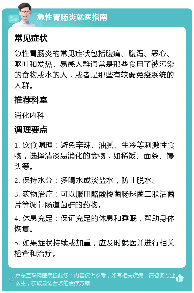 急性胃肠炎就医指南 常见症状 急性胃肠炎的常见症状包括腹痛、腹泻、恶心、呕吐和发热。易感人群通常是那些食用了被污染的食物或水的人，或者是那些有较弱免疫系统的人群。 推荐科室 消化内科 调理要点 1. 饮食调理：避免辛辣、油腻、生冷等刺激性食物，选择清淡易消化的食物，如稀饭、面条、馒头等。 2. 保持水分：多喝水或淡盐水，防止脱水。 3. 药物治疗：可以服用酪酸梭菌肠球菌三联活菌片等调节肠道菌群的药物。 4. 休息充足：保证充足的休息和睡眠，帮助身体恢复。 5. 如果症状持续或加重，应及时就医并进行相关检查和治疗。