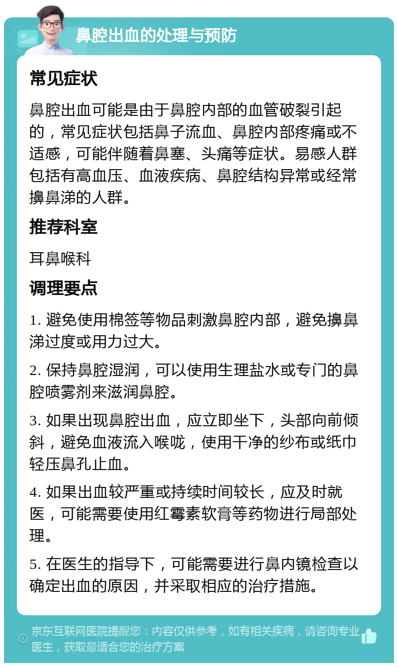 鼻腔出血的处理与预防 常见症状 鼻腔出血可能是由于鼻腔内部的血管破裂引起的，常见症状包括鼻子流血、鼻腔内部疼痛或不适感，可能伴随着鼻塞、头痛等症状。易感人群包括有高血压、血液疾病、鼻腔结构异常或经常擤鼻涕的人群。 推荐科室 耳鼻喉科 调理要点 1. 避免使用棉签等物品刺激鼻腔内部，避免擤鼻涕过度或用力过大。 2. 保持鼻腔湿润，可以使用生理盐水或专门的鼻腔喷雾剂来滋润鼻腔。 3. 如果出现鼻腔出血，应立即坐下，头部向前倾斜，避免血液流入喉咙，使用干净的纱布或纸巾轻压鼻孔止血。 4. 如果出血较严重或持续时间较长，应及时就医，可能需要使用红霉素软膏等药物进行局部处理。 5. 在医生的指导下，可能需要进行鼻内镜检查以确定出血的原因，并采取相应的治疗措施。