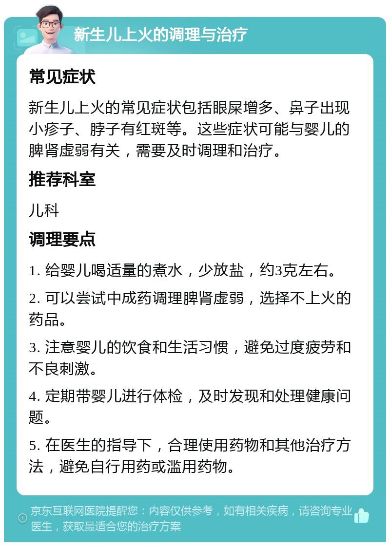 新生儿上火的调理与治疗 常见症状 新生儿上火的常见症状包括眼屎增多、鼻子出现小疹子、脖子有红斑等。这些症状可能与婴儿的脾肾虚弱有关，需要及时调理和治疗。 推荐科室 儿科 调理要点 1. 给婴儿喝适量的煮水，少放盐，约3克左右。 2. 可以尝试中成药调理脾肾虚弱，选择不上火的药品。 3. 注意婴儿的饮食和生活习惯，避免过度疲劳和不良刺激。 4. 定期带婴儿进行体检，及时发现和处理健康问题。 5. 在医生的指导下，合理使用药物和其他治疗方法，避免自行用药或滥用药物。