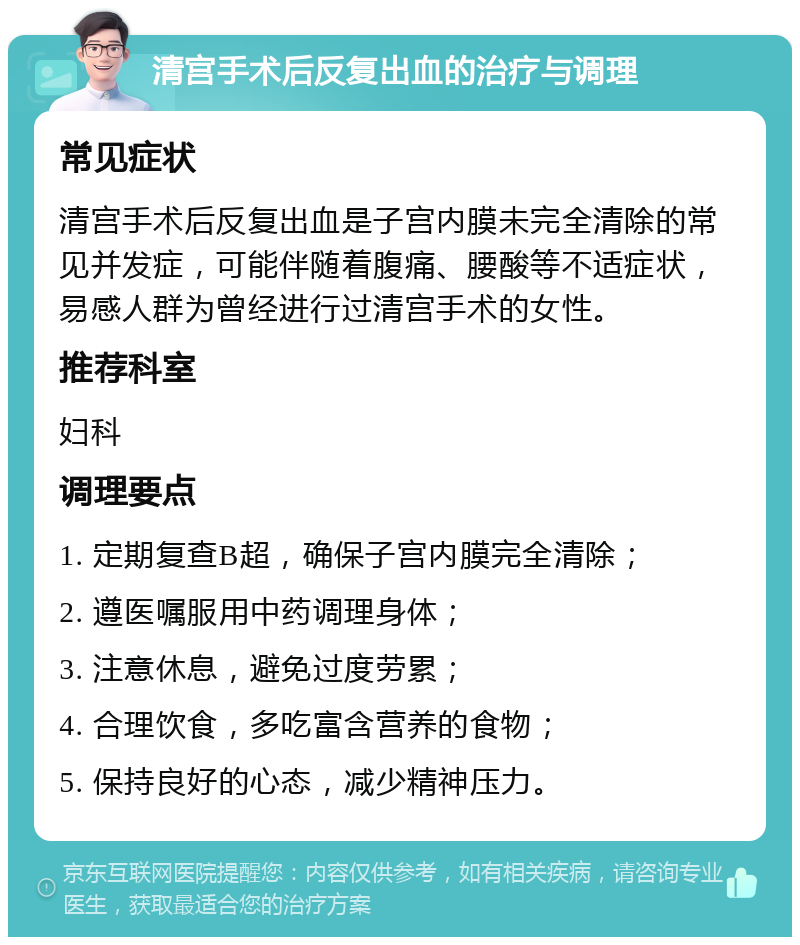 清宫手术后反复出血的治疗与调理 常见症状 清宫手术后反复出血是子宫内膜未完全清除的常见并发症，可能伴随着腹痛、腰酸等不适症状，易感人群为曾经进行过清宫手术的女性。 推荐科室 妇科 调理要点 1. 定期复查B超，确保子宫内膜完全清除； 2. 遵医嘱服用中药调理身体； 3. 注意休息，避免过度劳累； 4. 合理饮食，多吃富含营养的食物； 5. 保持良好的心态，减少精神压力。