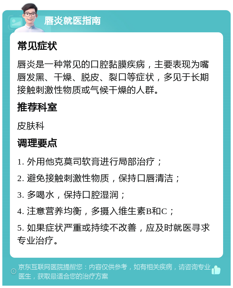 唇炎就医指南 常见症状 唇炎是一种常见的口腔黏膜疾病，主要表现为嘴唇发黑、干燥、脱皮、裂口等症状，多见于长期接触刺激性物质或气候干燥的人群。 推荐科室 皮肤科 调理要点 1. 外用他克莫司软膏进行局部治疗； 2. 避免接触刺激性物质，保持口唇清洁； 3. 多喝水，保持口腔湿润； 4. 注意营养均衡，多摄入维生素B和C； 5. 如果症状严重或持续不改善，应及时就医寻求专业治疗。