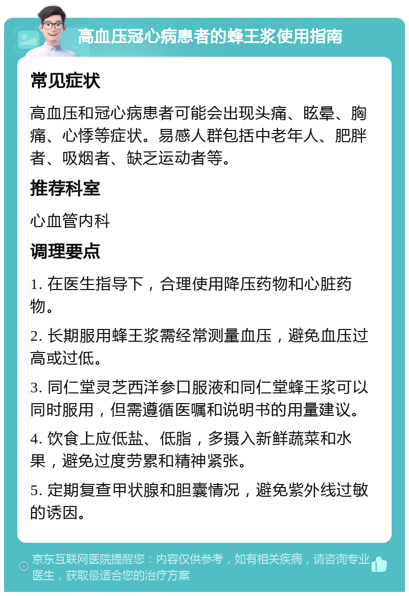 高血压冠心病患者的蜂王浆使用指南 常见症状 高血压和冠心病患者可能会出现头痛、眩晕、胸痛、心悸等症状。易感人群包括中老年人、肥胖者、吸烟者、缺乏运动者等。 推荐科室 心血管内科 调理要点 1. 在医生指导下，合理使用降压药物和心脏药物。 2. 长期服用蜂王浆需经常测量血压，避免血压过高或过低。 3. 同仁堂灵芝西洋参口服液和同仁堂蜂王浆可以同时服用，但需遵循医嘱和说明书的用量建议。 4. 饮食上应低盐、低脂，多摄入新鲜蔬菜和水果，避免过度劳累和精神紧张。 5. 定期复查甲状腺和胆囊情况，避免紫外线过敏的诱因。