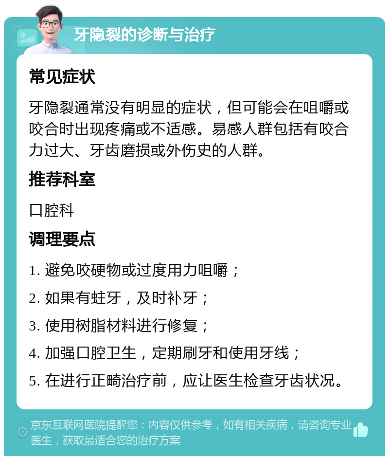 牙隐裂的诊断与治疗 常见症状 牙隐裂通常没有明显的症状，但可能会在咀嚼或咬合时出现疼痛或不适感。易感人群包括有咬合力过大、牙齿磨损或外伤史的人群。 推荐科室 口腔科 调理要点 1. 避免咬硬物或过度用力咀嚼； 2. 如果有蛀牙，及时补牙； 3. 使用树脂材料进行修复； 4. 加强口腔卫生，定期刷牙和使用牙线； 5. 在进行正畸治疗前，应让医生检查牙齿状况。