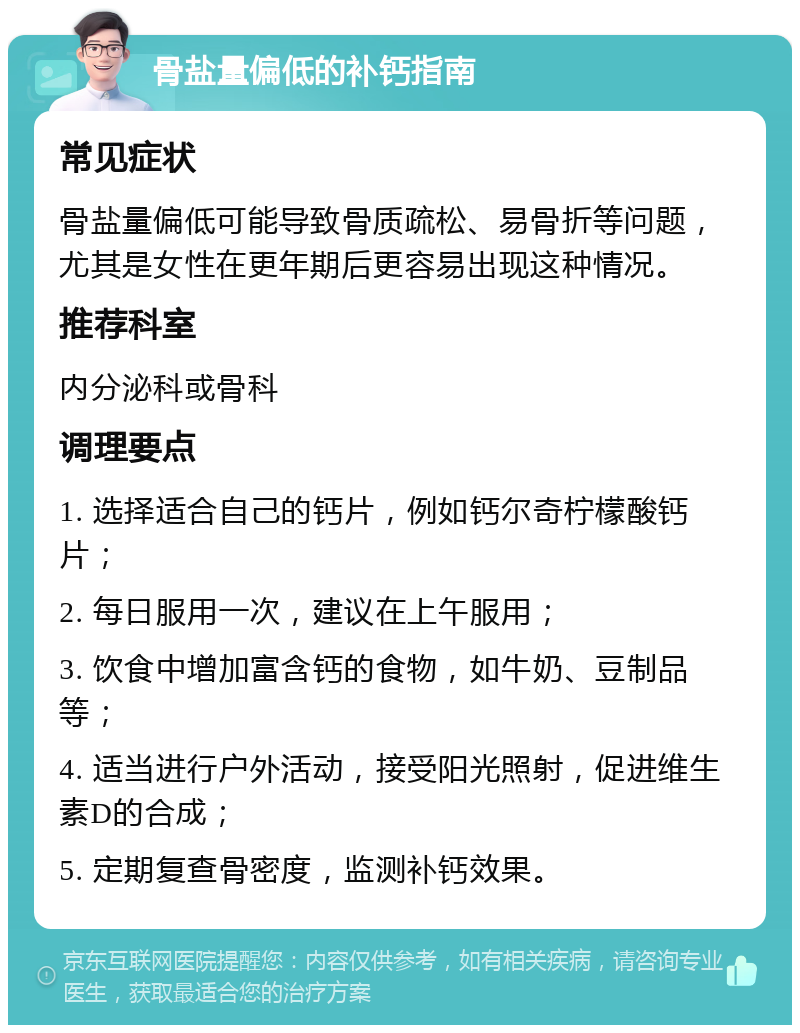 骨盐量偏低的补钙指南 常见症状 骨盐量偏低可能导致骨质疏松、易骨折等问题，尤其是女性在更年期后更容易出现这种情况。 推荐科室 内分泌科或骨科 调理要点 1. 选择适合自己的钙片，例如钙尔奇柠檬酸钙片； 2. 每日服用一次，建议在上午服用； 3. 饮食中增加富含钙的食物，如牛奶、豆制品等； 4. 适当进行户外活动，接受阳光照射，促进维生素D的合成； 5. 定期复查骨密度，监测补钙效果。