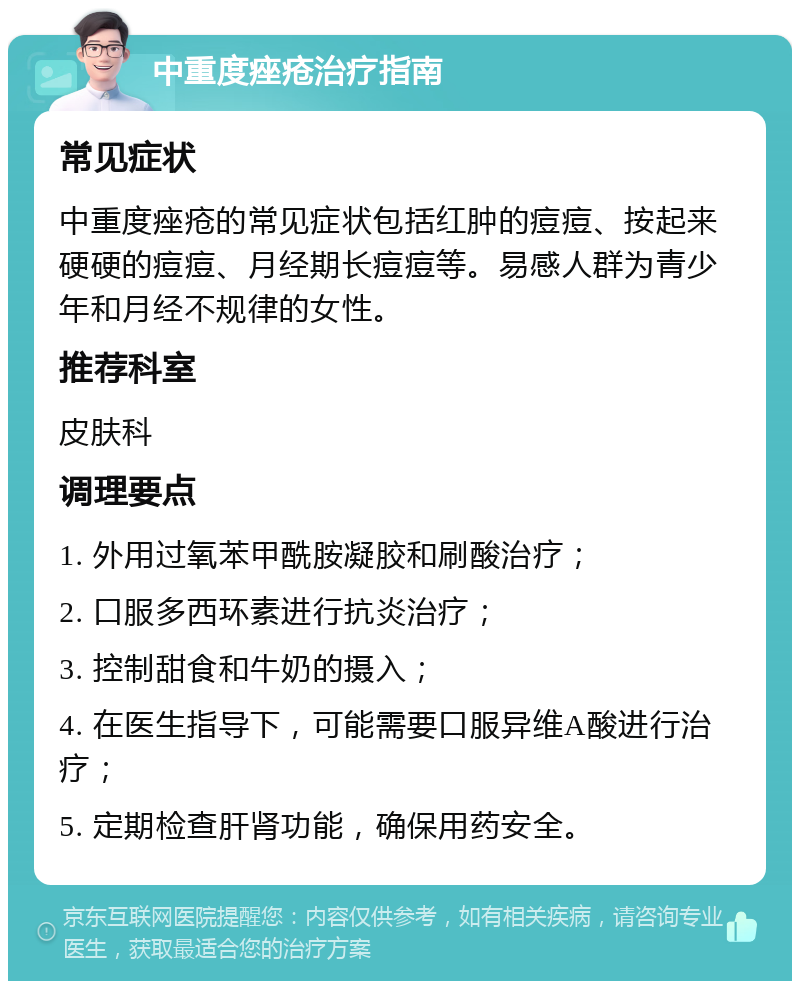 中重度痤疮治疗指南 常见症状 中重度痤疮的常见症状包括红肿的痘痘、按起来硬硬的痘痘、月经期长痘痘等。易感人群为青少年和月经不规律的女性。 推荐科室 皮肤科 调理要点 1. 外用过氧苯甲酰胺凝胶和刷酸治疗； 2. 口服多西环素进行抗炎治疗； 3. 控制甜食和牛奶的摄入； 4. 在医生指导下，可能需要口服异维A酸进行治疗； 5. 定期检查肝肾功能，确保用药安全。