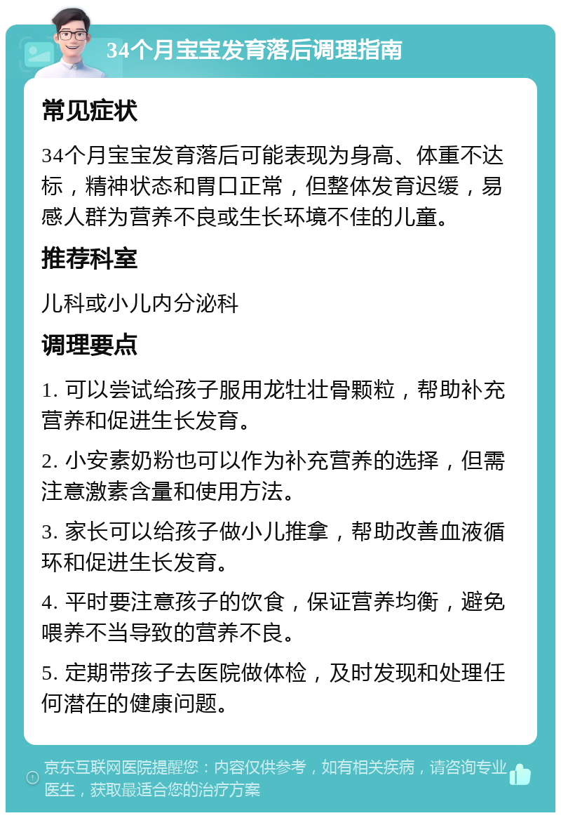 34个月宝宝发育落后调理指南 常见症状 34个月宝宝发育落后可能表现为身高、体重不达标，精神状态和胃口正常，但整体发育迟缓，易感人群为营养不良或生长环境不佳的儿童。 推荐科室 儿科或小儿内分泌科 调理要点 1. 可以尝试给孩子服用龙牡壮骨颗粒，帮助补充营养和促进生长发育。 2. 小安素奶粉也可以作为补充营养的选择，但需注意激素含量和使用方法。 3. 家长可以给孩子做小儿推拿，帮助改善血液循环和促进生长发育。 4. 平时要注意孩子的饮食，保证营养均衡，避免喂养不当导致的营养不良。 5. 定期带孩子去医院做体检，及时发现和处理任何潜在的健康问题。