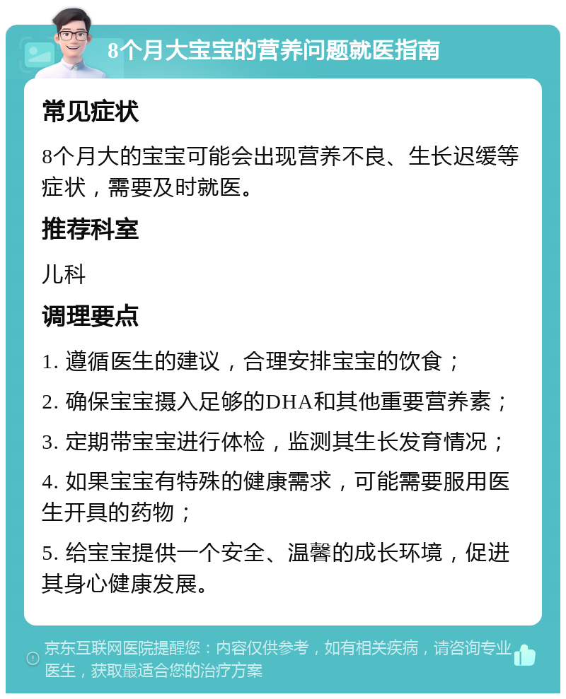 8个月大宝宝的营养问题就医指南 常见症状 8个月大的宝宝可能会出现营养不良、生长迟缓等症状，需要及时就医。 推荐科室 儿科 调理要点 1. 遵循医生的建议，合理安排宝宝的饮食； 2. 确保宝宝摄入足够的DHA和其他重要营养素； 3. 定期带宝宝进行体检，监测其生长发育情况； 4. 如果宝宝有特殊的健康需求，可能需要服用医生开具的药物； 5. 给宝宝提供一个安全、温馨的成长环境，促进其身心健康发展。