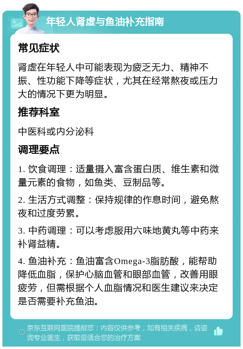 年轻人肾虚与鱼油补充指南 常见症状 肾虚在年轻人中可能表现为疲乏无力、精神不振、性功能下降等症状，尤其在经常熬夜或压力大的情况下更为明显。 推荐科室 中医科或内分泌科 调理要点 1. 饮食调理：适量摄入富含蛋白质、维生素和微量元素的食物，如鱼类、豆制品等。 2. 生活方式调整：保持规律的作息时间，避免熬夜和过度劳累。 3. 中药调理：可以考虑服用六味地黄丸等中药来补肾益精。 4. 鱼油补充：鱼油富含Omega-3脂肪酸，能帮助降低血脂，保护心脑血管和眼部血管，改善用眼疲劳，但需根据个人血脂情况和医生建议来决定是否需要补充鱼油。