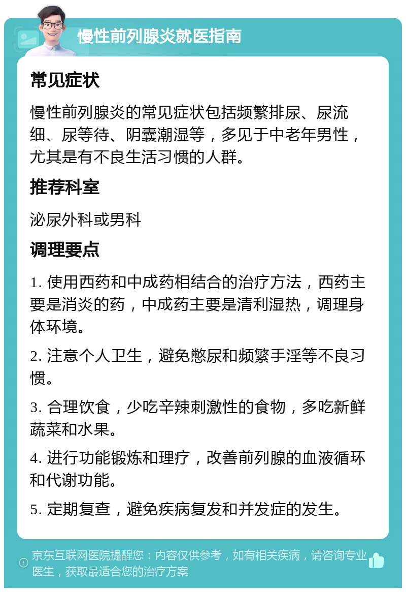 慢性前列腺炎就医指南 常见症状 慢性前列腺炎的常见症状包括频繁排尿、尿流细、尿等待、阴囊潮湿等，多见于中老年男性，尤其是有不良生活习惯的人群。 推荐科室 泌尿外科或男科 调理要点 1. 使用西药和中成药相结合的治疗方法，西药主要是消炎的药，中成药主要是清利湿热，调理身体环境。 2. 注意个人卫生，避免憋尿和频繁手淫等不良习惯。 3. 合理饮食，少吃辛辣刺激性的食物，多吃新鲜蔬菜和水果。 4. 进行功能锻炼和理疗，改善前列腺的血液循环和代谢功能。 5. 定期复查，避免疾病复发和并发症的发生。