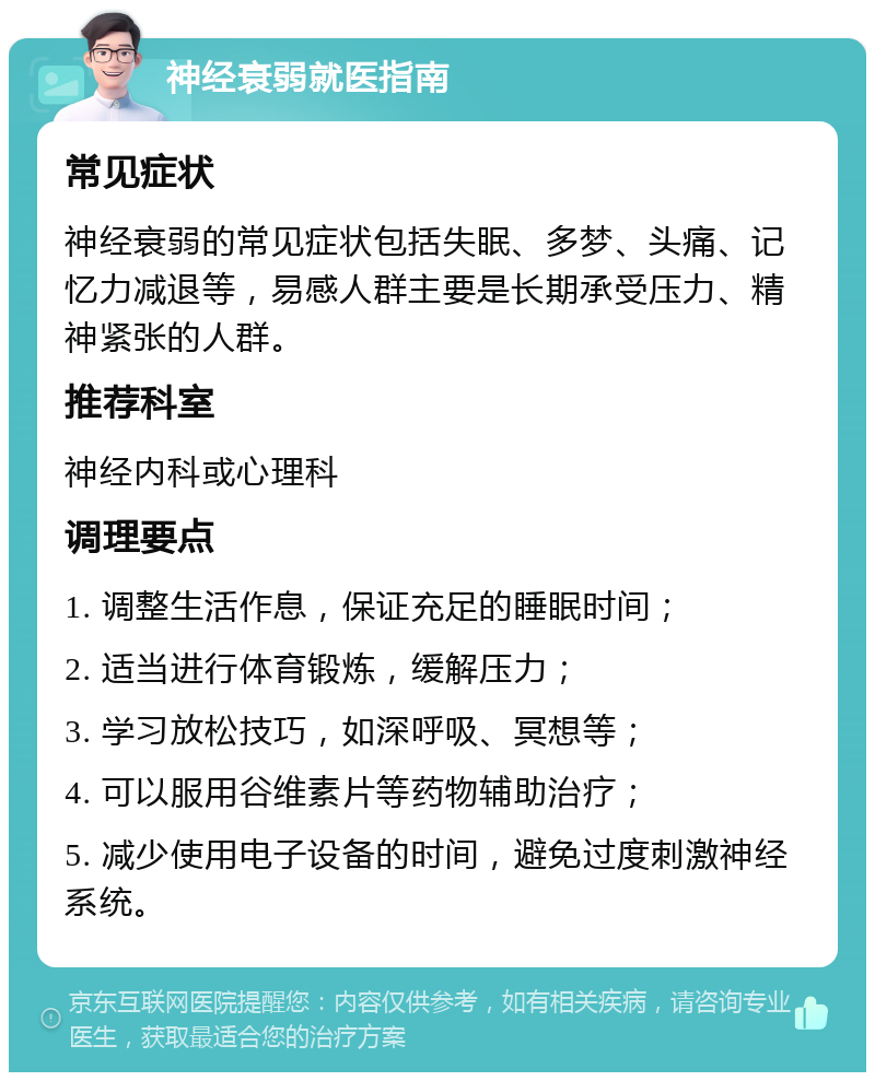 神经衰弱就医指南 常见症状 神经衰弱的常见症状包括失眠、多梦、头痛、记忆力减退等，易感人群主要是长期承受压力、精神紧张的人群。 推荐科室 神经内科或心理科 调理要点 1. 调整生活作息，保证充足的睡眠时间； 2. 适当进行体育锻炼，缓解压力； 3. 学习放松技巧，如深呼吸、冥想等； 4. 可以服用谷维素片等药物辅助治疗； 5. 减少使用电子设备的时间，避免过度刺激神经系统。