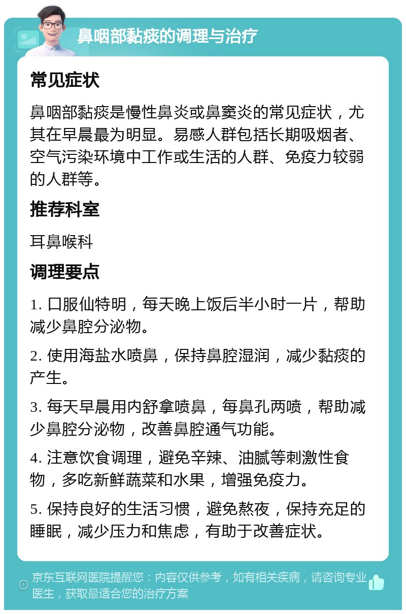 鼻咽部黏痰的调理与治疗 常见症状 鼻咽部黏痰是慢性鼻炎或鼻窦炎的常见症状，尤其在早晨最为明显。易感人群包括长期吸烟者、空气污染环境中工作或生活的人群、免疫力较弱的人群等。 推荐科室 耳鼻喉科 调理要点 1. 口服仙特明，每天晚上饭后半小时一片，帮助减少鼻腔分泌物。 2. 使用海盐水喷鼻，保持鼻腔湿润，减少黏痰的产生。 3. 每天早晨用内舒拿喷鼻，每鼻孔两喷，帮助减少鼻腔分泌物，改善鼻腔通气功能。 4. 注意饮食调理，避免辛辣、油腻等刺激性食物，多吃新鲜蔬菜和水果，增强免疫力。 5. 保持良好的生活习惯，避免熬夜，保持充足的睡眠，减少压力和焦虑，有助于改善症状。