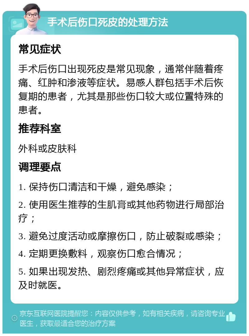 手术后伤口死皮的处理方法 常见症状 手术后伤口出现死皮是常见现象，通常伴随着疼痛、红肿和渗液等症状。易感人群包括手术后恢复期的患者，尤其是那些伤口较大或位置特殊的患者。 推荐科室 外科或皮肤科 调理要点 1. 保持伤口清洁和干燥，避免感染； 2. 使用医生推荐的生肌膏或其他药物进行局部治疗； 3. 避免过度活动或摩擦伤口，防止破裂或感染； 4. 定期更换敷料，观察伤口愈合情况； 5. 如果出现发热、剧烈疼痛或其他异常症状，应及时就医。