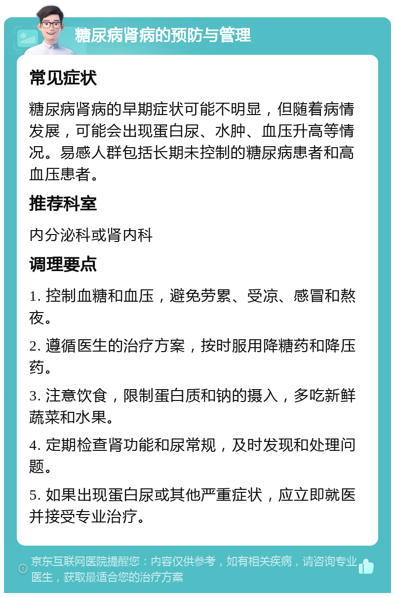 糖尿病肾病的预防与管理 常见症状 糖尿病肾病的早期症状可能不明显，但随着病情发展，可能会出现蛋白尿、水肿、血压升高等情况。易感人群包括长期未控制的糖尿病患者和高血压患者。 推荐科室 内分泌科或肾内科 调理要点 1. 控制血糖和血压，避免劳累、受凉、感冒和熬夜。 2. 遵循医生的治疗方案，按时服用降糖药和降压药。 3. 注意饮食，限制蛋白质和钠的摄入，多吃新鲜蔬菜和水果。 4. 定期检查肾功能和尿常规，及时发现和处理问题。 5. 如果出现蛋白尿或其他严重症状，应立即就医并接受专业治疗。