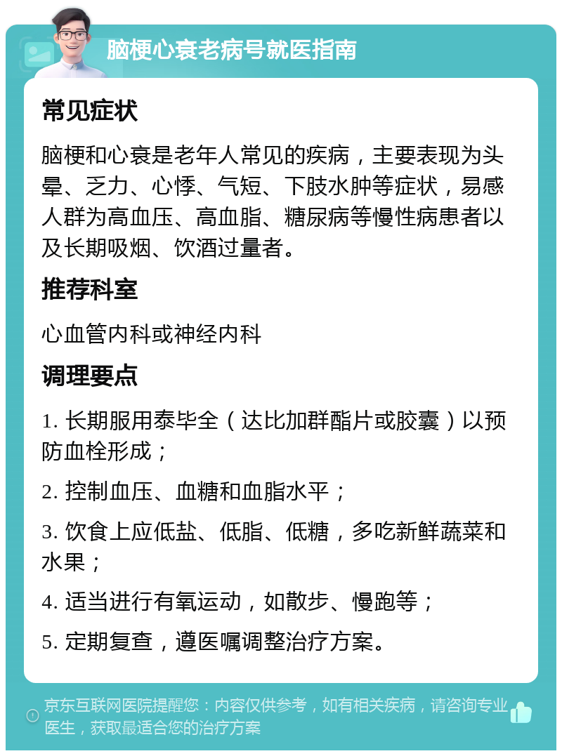 脑梗心衰老病号就医指南 常见症状 脑梗和心衰是老年人常见的疾病，主要表现为头晕、乏力、心悸、气短、下肢水肿等症状，易感人群为高血压、高血脂、糖尿病等慢性病患者以及长期吸烟、饮酒过量者。 推荐科室 心血管内科或神经内科 调理要点 1. 长期服用泰毕全（达比加群酯片或胶囊）以预防血栓形成； 2. 控制血压、血糖和血脂水平； 3. 饮食上应低盐、低脂、低糖，多吃新鲜蔬菜和水果； 4. 适当进行有氧运动，如散步、慢跑等； 5. 定期复查，遵医嘱调整治疗方案。