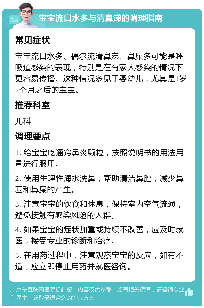 宝宝流口水多与清鼻涕的调理指南 常见症状 宝宝流口水多、偶尔流清鼻涕、鼻屎多可能是呼吸道感染的表现，特别是在有家人感染的情况下更容易传播。这种情况多见于婴幼儿，尤其是1岁2个月之后的宝宝。 推荐科室 儿科 调理要点 1. 给宝宝吃通窍鼻炎颗粒，按照说明书的用法用量进行服用。 2. 使用生理性海水洗鼻，帮助清洁鼻腔，减少鼻塞和鼻屎的产生。 3. 注意宝宝的饮食和休息，保持室内空气流通，避免接触有感染风险的人群。 4. 如果宝宝的症状加重或持续不改善，应及时就医，接受专业的诊断和治疗。 5. 在用药过程中，注意观察宝宝的反应，如有不适，应立即停止用药并就医咨询。