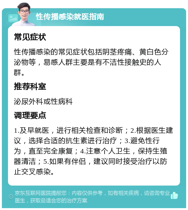 性传播感染就医指南 常见症状 性传播感染的常见症状包括阴茎疼痛、黄白色分泌物等，易感人群主要是有不洁性接触史的人群。 推荐科室 泌尿外科或性病科 调理要点 1.及早就医，进行相关检查和诊断；2.根据医生建议，选择合适的抗生素进行治疗；3.避免性行为，直至完全康复；4.注意个人卫生，保持生殖器清洁；5.如果有伴侣，建议同时接受治疗以防止交叉感染。