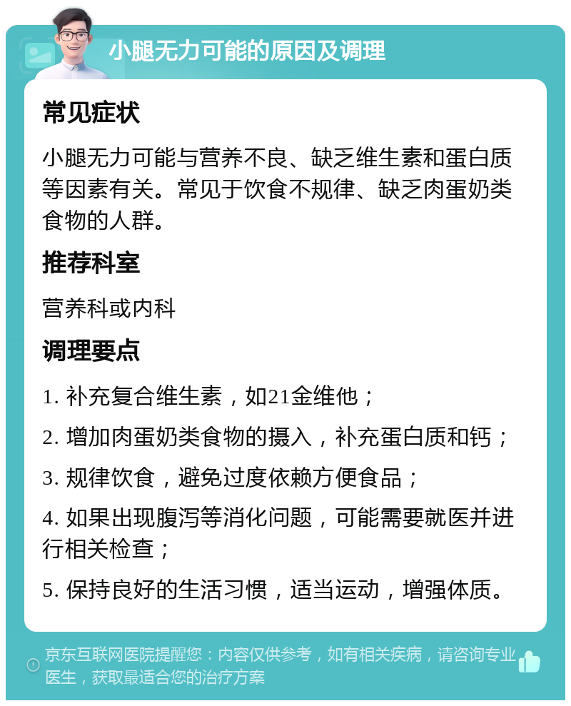 小腿无力可能的原因及调理 常见症状 小腿无力可能与营养不良、缺乏维生素和蛋白质等因素有关。常见于饮食不规律、缺乏肉蛋奶类食物的人群。 推荐科室 营养科或内科 调理要点 1. 补充复合维生素，如21金维他； 2. 增加肉蛋奶类食物的摄入，补充蛋白质和钙； 3. 规律饮食，避免过度依赖方便食品； 4. 如果出现腹泻等消化问题，可能需要就医并进行相关检查； 5. 保持良好的生活习惯，适当运动，增强体质。