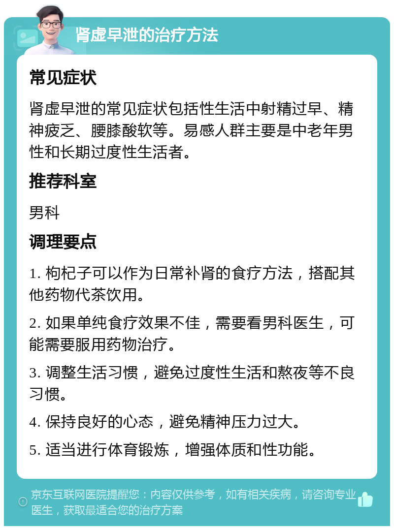 肾虚早泄的治疗方法 常见症状 肾虚早泄的常见症状包括性生活中射精过早、精神疲乏、腰膝酸软等。易感人群主要是中老年男性和长期过度性生活者。 推荐科室 男科 调理要点 1. 枸杞子可以作为日常补肾的食疗方法，搭配其他药物代茶饮用。 2. 如果单纯食疗效果不佳，需要看男科医生，可能需要服用药物治疗。 3. 调整生活习惯，避免过度性生活和熬夜等不良习惯。 4. 保持良好的心态，避免精神压力过大。 5. 适当进行体育锻炼，增强体质和性功能。